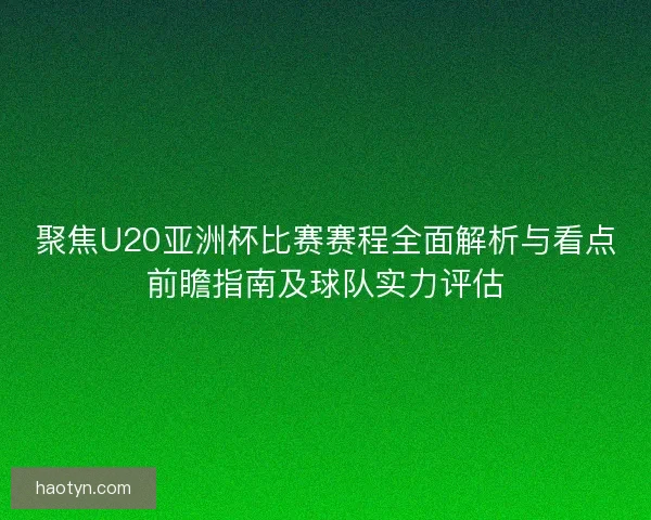 聚焦U20亚洲杯比赛赛程全面解析与看点前瞻指南及球队实力评估