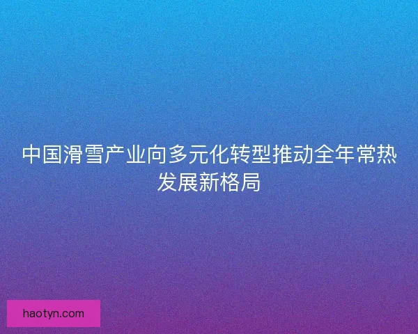 中国滑雪产业向多元化转型推动全年常热发展新格局 中国滑雪产业向多元化转型推动全年常热发展新格局