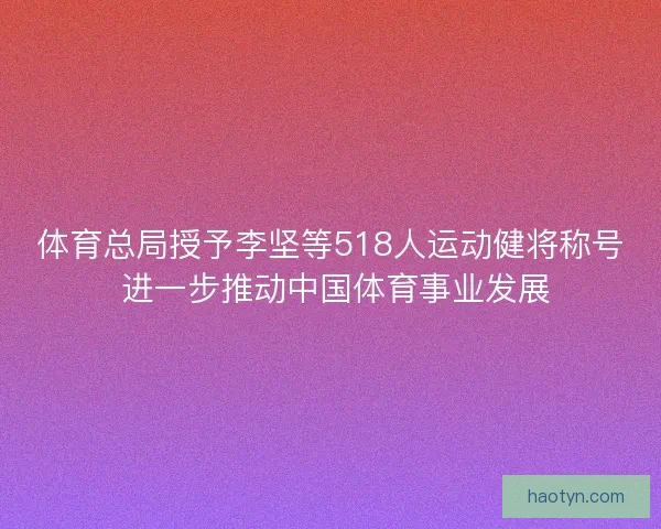 体育总局授予李坚等518人运动健将称号 进一步推动中国体育事业发展