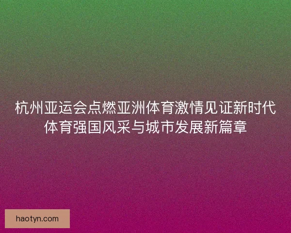杭州亚运会点燃亚洲体育激情见证新时代体育强国风采与城市发展新篇章 杭州亚运会点燃亚洲体育激情见证新时代体育强国风采与城市发展新篇章