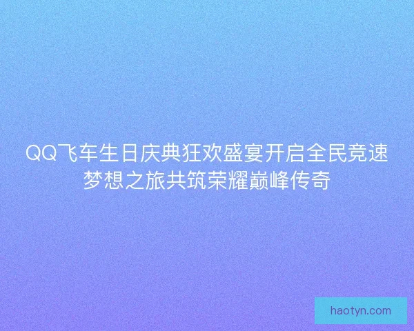 QQ飞车生日庆典狂欢盛宴开启全民竞速梦想之旅共筑荣耀巅峰传奇 QQ飞车生日庆典狂欢盛宴开启全民竞速梦想之旅共筑荣耀巅峰传奇