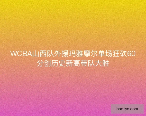 WCBA山西队外援玛雅摩尔单场狂砍60分创历史新高带队大胜