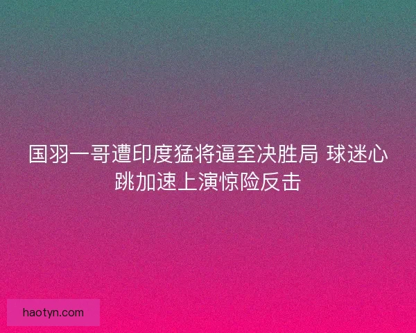 国羽一哥遭印度猛将逼至决胜局 球迷心跳加速上演惊险反击