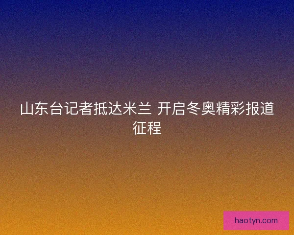 山东台记者抵达米兰 开启冬奥精彩报道征程
