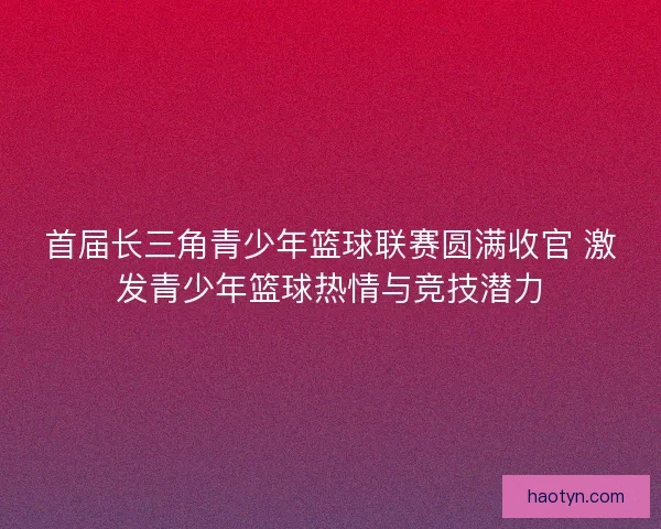 首届长三角青少年篮球联赛圆满收官 激发青少年篮球热情与竞技潜力