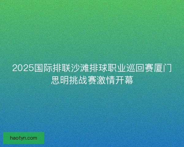 2025国际排联沙滩排球职业巡回赛厦门思明挑战赛激情开幕