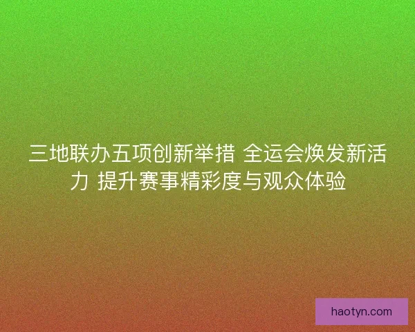 三地联办五项创新举措 全运会焕发新活力 提升赛事精彩度与观众体验 三地联办五项创新举措 全运会焕发新活力 提升赛事精彩度与观众体验