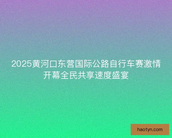2025黄河口东营国际公路自行车赛激情开幕全民共享速度盛宴