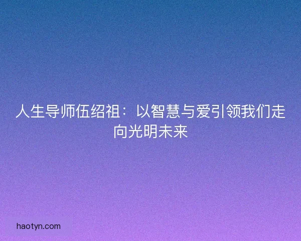 人生导师伍绍祖:以智慧与爱引领我们走向光明未来 人生导师伍绍祖:以智慧与爱引领我们走向光明未来