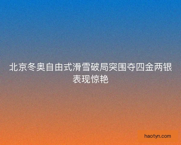 北京冬奥自由式滑雪破局突围夺四金两银表现惊艳 北京冬奥自由式滑雪破局突围夺四金两银表现惊艳