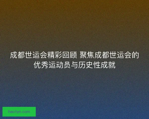 成都世运会精彩回顾 聚焦成都世运会的优秀运动员与历史性成就