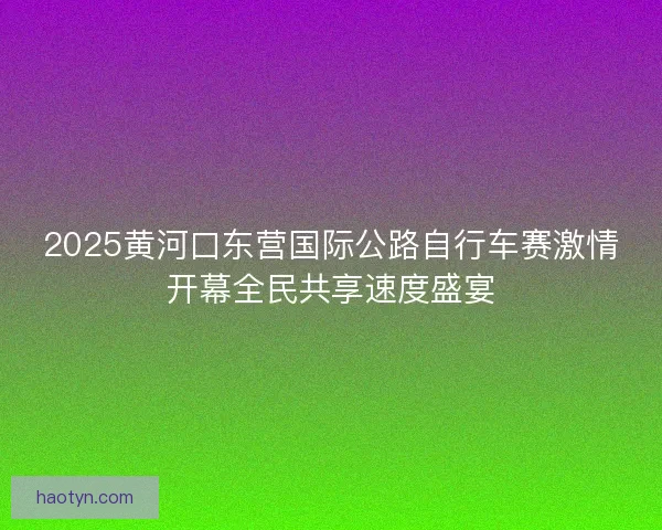 2025黄河口东营国际公路自行车赛激情开幕全民共享速度盛宴