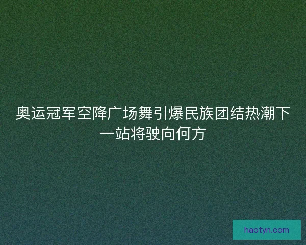 奥运冠军空降广场舞引爆民族团结热潮下一站将驶向何方