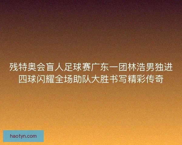残特奥会盲人足球赛广东一团林浩男独进四球闪耀全场助队大胜书写精彩传奇 残特奥会盲人足球赛广东一团林浩男独进四球闪耀全场助队大胜书写精彩传奇