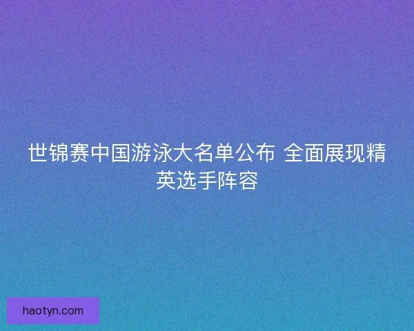 世锦赛中国游泳大名单公布 全面展现精英选手阵容 世锦赛中国游泳大名单公布 全面展现精英选手阵容