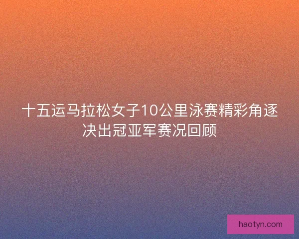 十五运马拉松女子10公里泳赛精彩角逐决出冠亚军赛况回顾 十五运马拉松女子10公里泳赛精彩角逐决出冠亚军赛况回顾