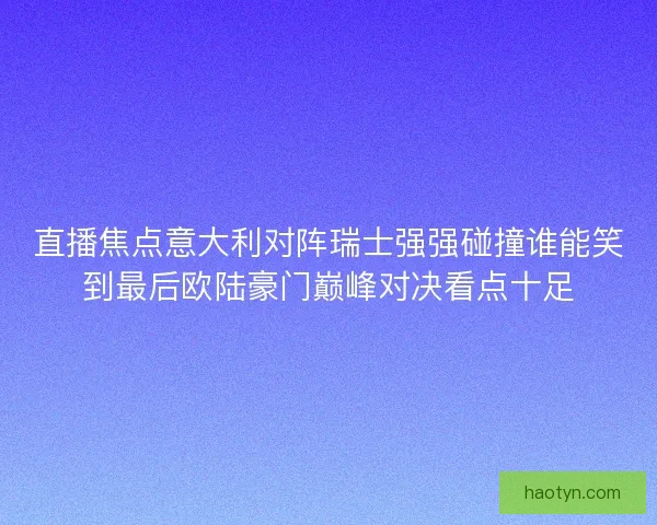 直播焦点意大利对阵瑞士强强碰撞谁能笑到最后欧陆豪门巅峰对决看点十足