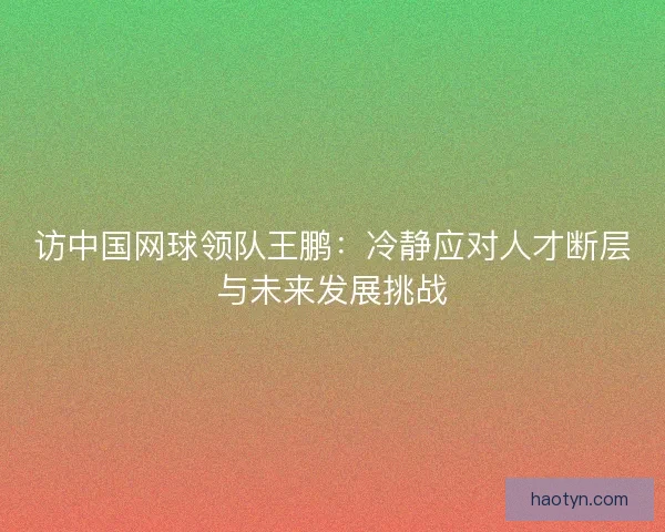 访中国网球领队王鹏：冷静应对人才断层与未来发展挑战