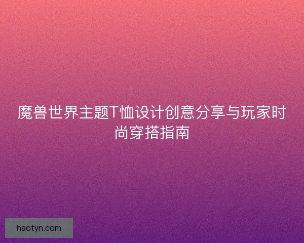 魔兽世界主题T恤设计创意分享与玩家时尚穿搭指南