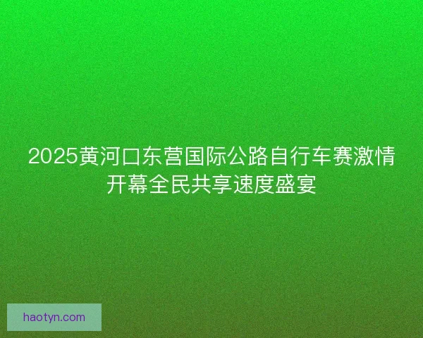 2025黄河口东营国际公路自行车赛激情开幕全民共享速度盛宴