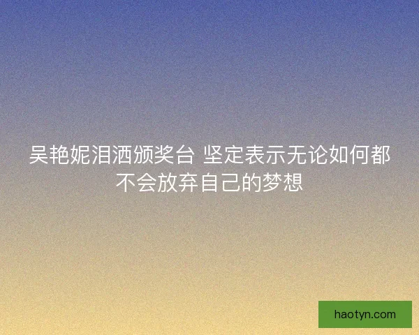 吴艳妮泪洒颁奖台 坚定表示无论如何都不会放弃自己的梦想