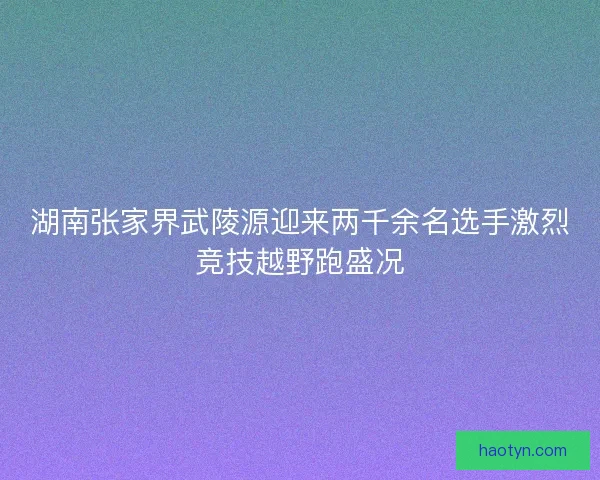 湖南张家界武陵源迎来两千余名选手激烈竞技越野跑盛况