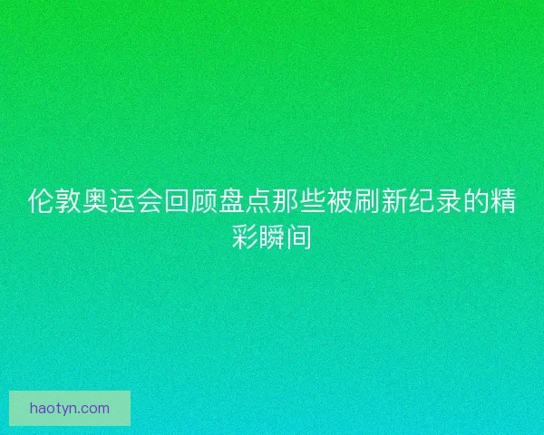 伦敦奥运会回顾盘点那些被刷新纪录的精彩瞬间